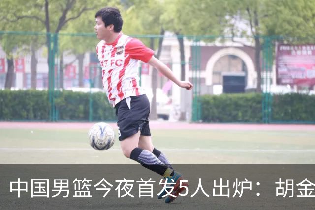 中国男篮今夜首发5人出炉：胡金秋+李弘权+王俊杰+赵继伟+廖三宁